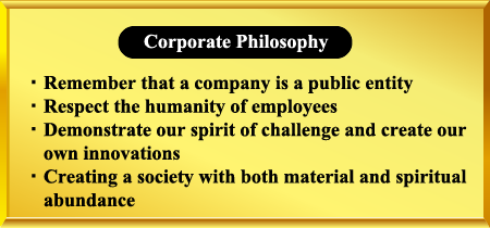 Corporate Philosophy
Remember that a company is a public entity
Respect the humanity of employees
Demonstrate our spirit of challenge and create our own innovations
Creating a society with both material and spiritual abundance
